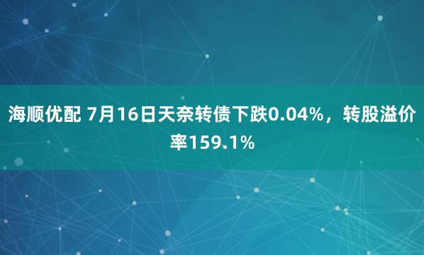 海顺优配 7月16日天奈转债下跌0.04%，转股溢价率159.1%