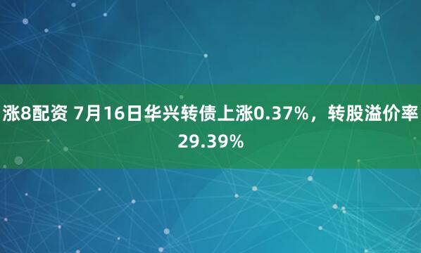 涨8配资 7月16日华兴转债上涨0.37%，转股溢价率29.39%