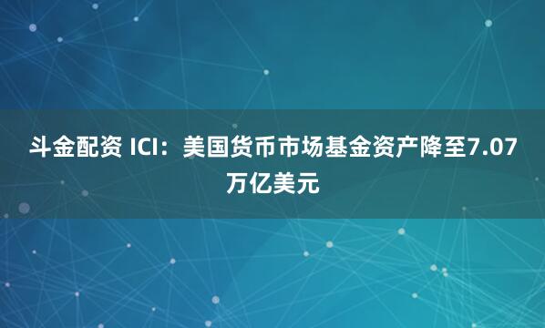 斗金配资 ICI：美国货币市场基金资产降至7.07万亿美元