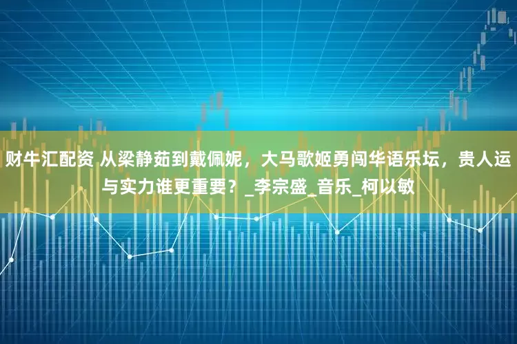 财牛汇配资 从梁静茹到戴佩妮，大马歌姬勇闯华语乐坛，贵人运与实力谁更重要？_李宗盛_音乐_柯以敏
