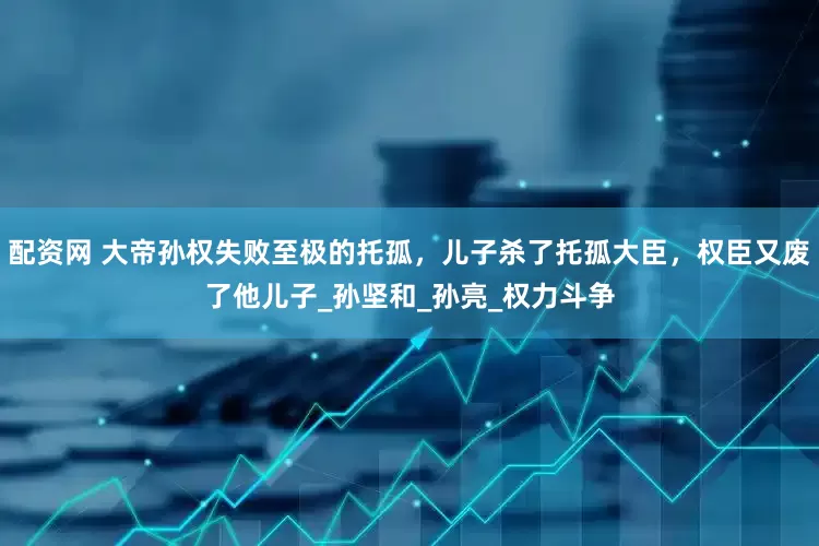 配资网 大帝孙权失败至极的托孤，儿子杀了托孤大臣，权臣又废了他儿子_孙坚和_孙亮_权力斗争