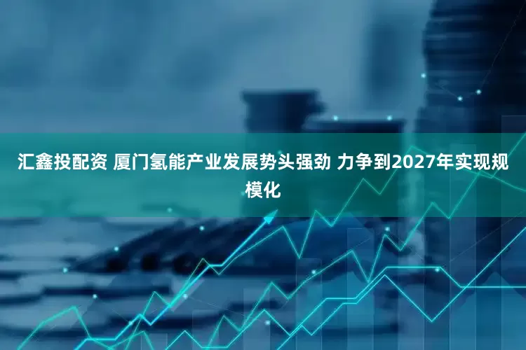 汇鑫投配资 厦门氢能产业发展势头强劲 力争到2027年实现规模化