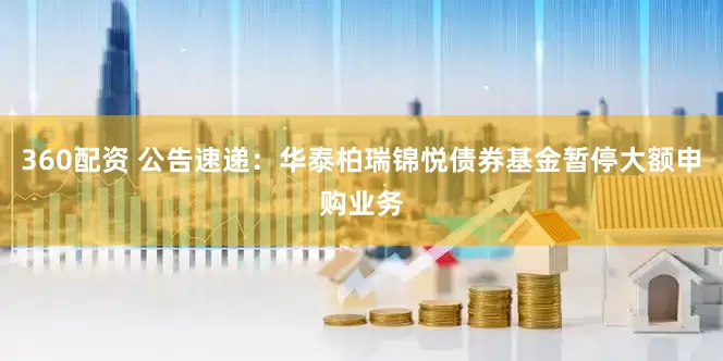 360配资 公告速递：华泰柏瑞锦悦债券基金暂停大额申购业务