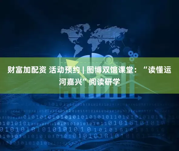 财富加配资 活动预约 | 图博双馆课堂：“读懂运河嘉兴”阅读研学