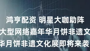 鸿亨配资 明星大咖助阵！茂名这场大型网络嘉年华月饼非遗文化展即将来袭！