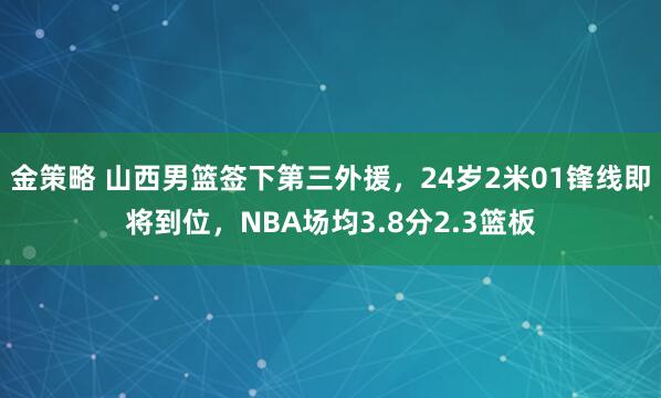 金策略 山西男篮签下第三外援，24岁2米01锋线即将到位，NBA场均3.8分2.3篮板