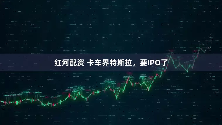 红河配资 卡车界特斯拉，要IPO了