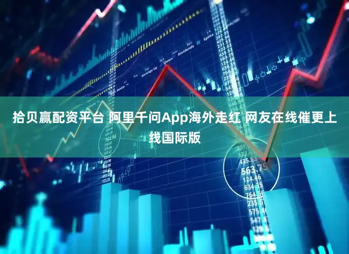 拾贝赢配资平台 阿里千问App海外走红 网友在线催更上线国际版