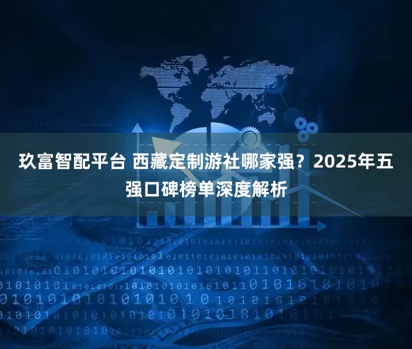 玖富智配平台 西藏定制游社哪家强？2025年五强口碑榜单深度解析