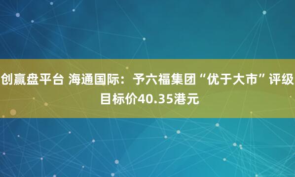 创赢盘平台 海通国际：予六福集团“优于大市”评级 目标价40.35港元