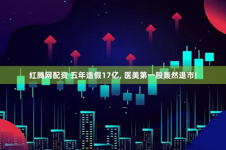 红腾网配资 五年造假17亿, 医美第一股轰然退市!