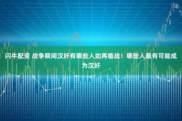 闪牛配资 战争期间汉奸有哪些人如再临战！哪些人最有可能成为汉奸