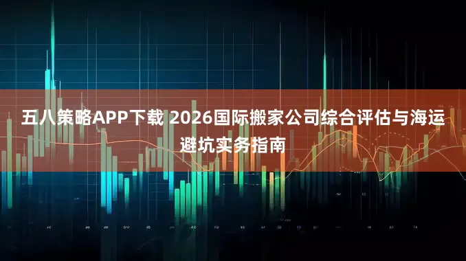 五八策略APP下载 2026国际搬家公司综合评估与海运避坑实务指南