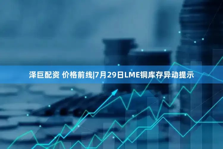 泽巨配资 价格前线|7月29日LME铜库存异动提示
