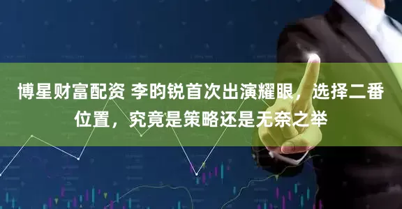 博星财富配资 李昀锐首次出演耀眼，选择二番位置，究竟是策略还是无奈之举